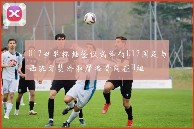 U17世界杯抽签仪式举行U17国足与西班牙斐济和摩洛哥同在H组